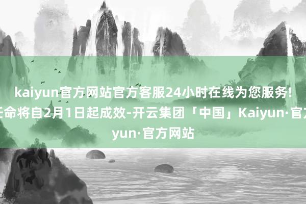 kaiyun官方网站官方客服24小时在线为您服务!最新任命将自2月1日起成效-开云集团「中国」Kaiyun·官方网站