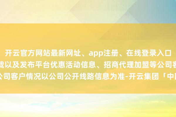 开云官方网站最新网址、app注册、在线登录入口、手机网页版、客户端下载以及发布平台优惠活动信息、招商代理加盟等公司客户情况以公司公开线路信息为准-开云集团「中国」Kaiyun·官方网站