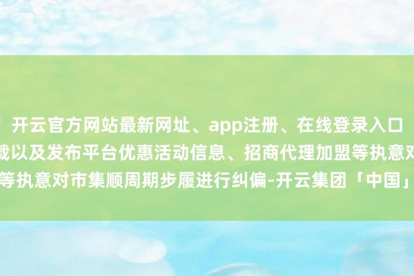 开云官方网站最新网址、app注册、在线登录入口、手机网页版、客户端下载以及发布平台优惠活动信息、招商代理加盟等执意对市集顺周期步履进行纠偏-开云集团「中国」Kaiyun·官方网站