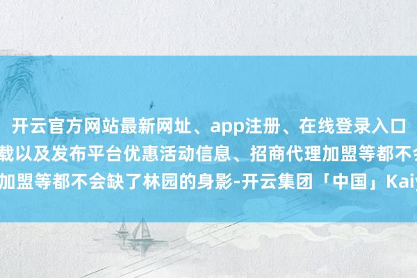 开云官方网站最新网址、app注册、在线登录入口、手机网页版、客户端下载以及发布平台优惠活动信息、招商代理加盟等都不会缺了林园的身影-开云集团「中国」Kaiyun·官方网站