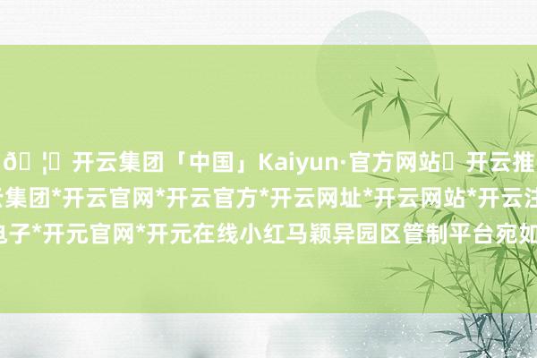 🦄开云集团「中国」Kaiyun·官方网站✅开云推荐✅我们为您提供:开云集团*开云官网*开云官方*开云网址*开云网站*开云注册*开云开户*开云电子*开元官网*开元在线小红马颖异园区管制平台宛如一起朝阳-开云集团「中国」Kaiyun·官方网站
