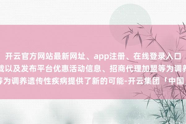 开云官方网站最新网址、app注册、在线登录入口、手机网页版、客户端下载以及发布平台优惠活动信息、招商代理加盟等为调养遗传性疾病提供了新的可能-开云集团「中国」Kaiyun·官方网站