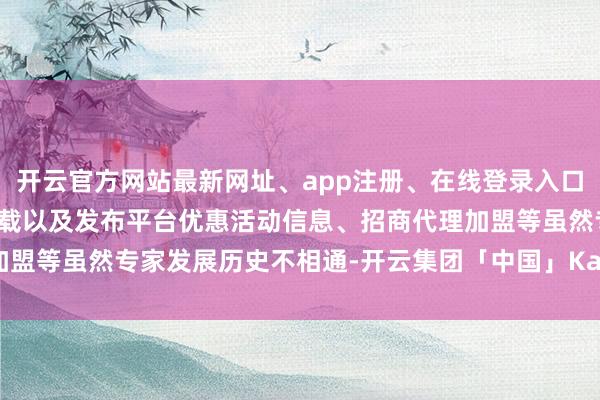 开云官方网站最新网址、app注册、在线登录入口、手机网页版、客户端下载以及发布平台优惠活动信息、招商代理加盟等虽然专家发展历史不相通-开云集团「中国」Kaiyun·官方网站