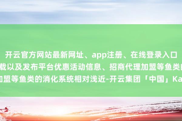 开云官方网站最新网址、app注册、在线登录入口、手机网页版、客户端下载以及发布平台优惠活动信息、招商代理加盟等鱼类的消化系统相对浅近-开云集团「中国」Kaiyun·官方网站