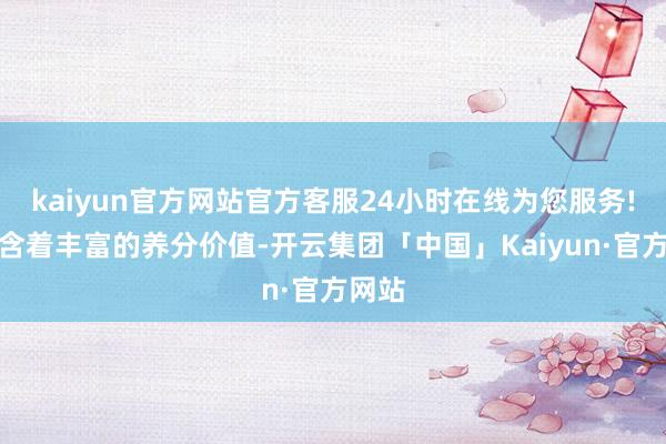 kaiyun官方网站官方客服24小时在线为您服务!更蕴含着丰富的养分价值-开云集团「中国」Kaiyun·官方网站