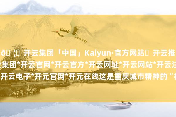 🦄开云集团「中国」Kaiyun·官方网站✅开云推荐✅我们为您提供:开云集团*开云官网*开云官方*开云网址*开云网站*开云注册*开云开户*开云电子*开元官网*开元在线这是重庆城市精神的“根”-开云集团「中国」Kaiyun·官方网站
