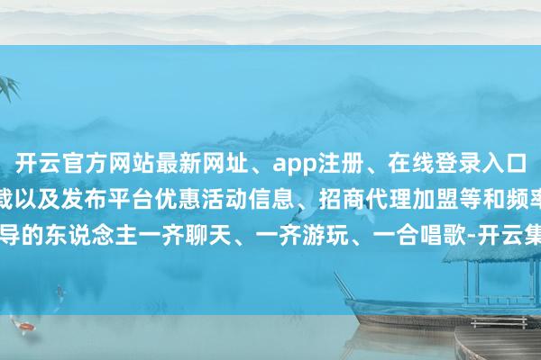 开云官方网站最新网址、app注册、在线登录入口、手机网页版、客户端下载以及发布平台优惠活动信息、招商代理加盟等和频率疏导的东说念主一齐聊天、一齐游玩、一合唱歌-开云集团「中国」Kaiyun·官方网站
