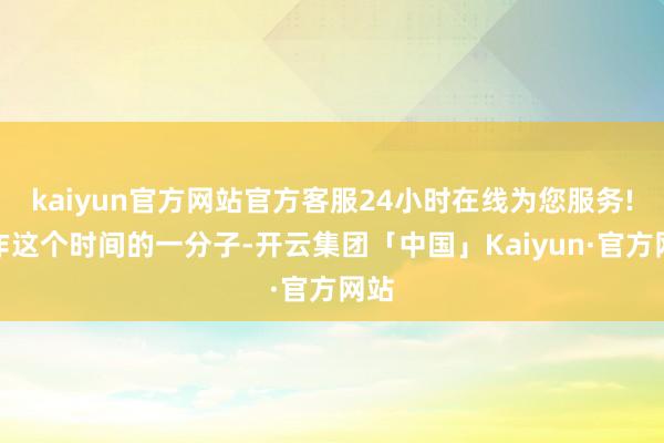 kaiyun官方网站官方客服24小时在线为您服务!算作这个时间的一分子-开云集团「中国」Kaiyun·官方网站