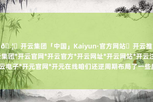 🦄开云集团「中国」Kaiyun·官方网站✅开云推荐✅我们为您提供:开云集团*开云官网*开云官方*开云网址*开云网站*开云注册*开云开户*开云电子*开元官网*开元在线咱们还逆周期布局了一些糜掷股-开云集团「中国」Kaiyun·官方网站