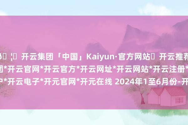 🦄开云集团「中国」Kaiyun·官方网站✅开云推荐✅我们为您提供:开云集团*开云官网*开云官方*开云网址*开云网站*开云注册*开云开户*开云电子*开元官网*开元在线 　　2024年1至6月份-开云集团「中国」Kaiyun·官方网站
