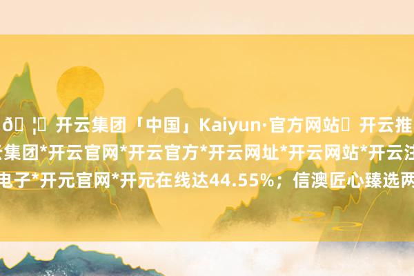 🦄开云集团「中国」Kaiyun·官方网站✅开云推荐✅我们为您提供:开云集团*开云官网*开云官方*开云网址*开云网站*开云注册*开云开户*开云电子*开元官网*开元在线达44.55%；信澳匠心臻选两年捏有期羼杂最低-开云集团「中国」Kaiyun·官方网站