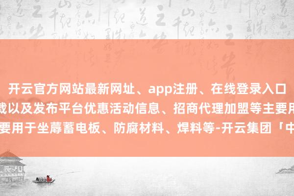 开云官方网站最新网址、app注册、在线登录入口、手机网页版、客户端下载以及发布平台优惠活动信息、招商代理加盟等主要用于坐蓐蓄电板、防腐材料、焊料等-开云集团「中国」Kaiyun·官方网站