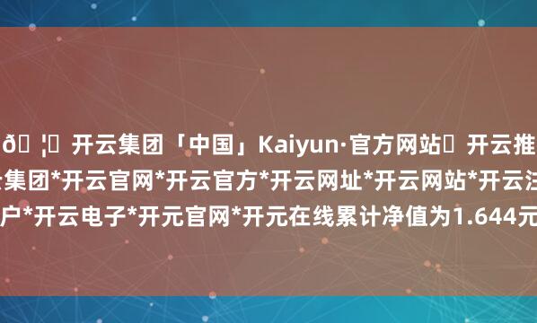 🦄开云集团「中国」Kaiyun·官方网站✅开云推荐✅我们为您提供:开云集团*开云官网*开云官方*开云网址*开云网站*开云注册*开云开户*开云电子*开元官网*开元在线累计净值为1.644元-开云集团「中国」Kaiyun·官方网站