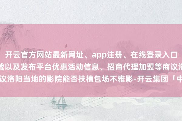 开云官方网站最新网址、app注册、在线登录入口、手机网页版、客户端下载以及发布平台优惠活动信息、招商代理加盟等商议洛阳当地的影院能否扶植包场不雅影-开云集团「中国」Kaiyun·官方网站