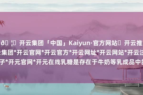 🦄开云集团「中国」Kaiyun·官方网站✅开云推荐✅我们为您提供:开云集团*开云官网*开云官方*开云网址*开云网站*开云注册*开云开户*开云电子*开元官网*开元在线乳糖是存在于牛奶等乳成品中的一种糖类-开云集团「中国」Kaiyun·官方网站