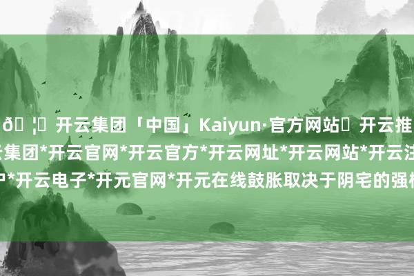 🦄开云集团「中国」Kaiyun·官方网站✅开云推荐✅我们为您提供:开云集团*开云官网*开云官方*开云网址*开云网站*开云注册*开云开户*开云电子*开元官网*开元在线鼓胀取决于阴宅的强横-开云集团「中国」Kaiyun·官方网站
