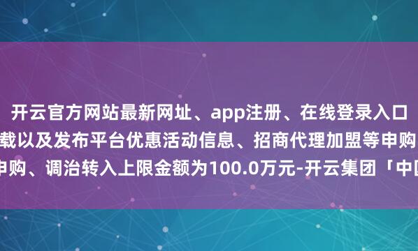 开云官方网站最新网址、app注册、在线登录入口、手机网页版、客户端下载以及发布平台优惠活动信息、招商代理加盟等申购、调治转入上限金额为100.0万元-开云集团「中国」Kaiyun·官方网站
