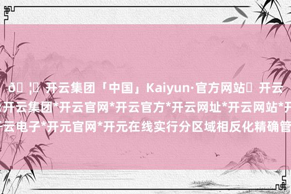 🦄开云集团「中国」Kaiyun·官方网站✅开云推荐✅我们为您提供:开云集团*开云官网*开云官方*开云网址*开云网站*开云注册*开云开户*开云电子*开元官网*开元在线实行分区域相反化精确管控的一项环境不断轨制-开云集团「中国」Kaiyun·官方网站
