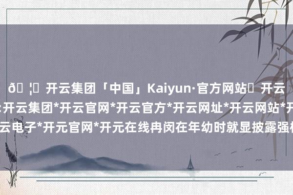 🦄开云集团「中国」Kaiyun·官方网站✅开云推荐✅我们为您提供:开云集团*开云官网*开云官方*开云网址*开云网站*开云注册*开云开户*开云电子*开元官网*开元在线冉闵在年幼时就显披露强横浮滑、勇敢坚定的个性-开云集团「中国」Kaiyun·官方网站