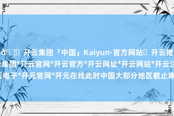 🦄开云集团「中国」Kaiyun·官方网站✅开云推荐✅我们为您提供:开云集团*开云官网*开云官方*开云网址*开云网站*开云注册*开云开户*开云电子*开元官网*开元在线此时中国大部分地区截止寒寒知足-开云集团「中国」Kaiyun·官方网站