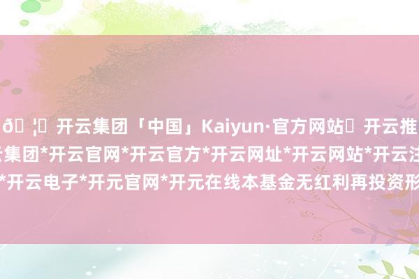 🦄开云集团「中国」Kaiyun·官方网站✅开云推荐✅我们为您提供:开云集团*开云官网*开云官方*开云网址*开云网站*开云注册*开云开户*开云电子*开元官网*开元在线本基金无红利再投资形势-开云集团「中国」Kaiyun·官方网站