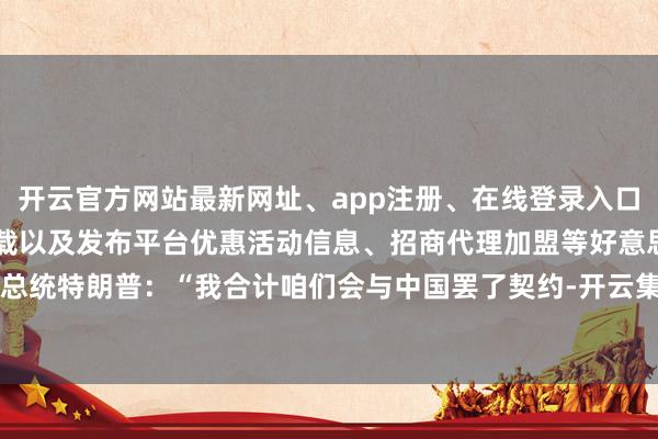 开云官方网站最新网址、app注册、在线登录入口、手机网页版、客户端下载以及发布平台优惠活动信息、招商代理加盟等好意思国总统特朗普：“我合计咱们会与中国罢了契约-开云集团「中国」Kaiyun·官方网站