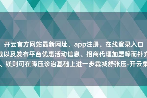 开云官方网站最新网址、app注册、在线登录入口、手机网页版、客户端下载以及发布平台优惠活动信息、招商代理加盟等而补充钙、镁则可在降压诊治基础上进一步裁减舒张压-开云集团「中国」Kaiyun·官方网站