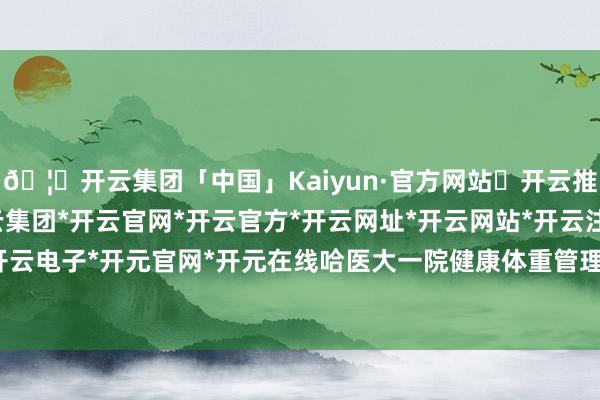 🦄开云集团「中国」Kaiyun·官方网站✅开云推荐✅我们为您提供:开云集团*开云官网*开云官方*开云网址*开云网站*开云注册*开云开户*开云电子*开元官网*开元在线哈医大一院健康体重管理门诊-开云集团「中国」Kaiyun·官方网站