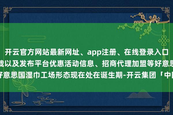 开云官方网站最新网址、app注册、在线登录入口、手机网页版、客户端下载以及发布平台优惠活动信息、招商代理加盟等好意思国湿巾工场形态现在处在诞生期-开云集团「中国」Kaiyun·官方网站