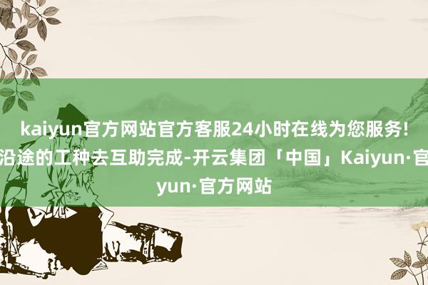 kaiyun官方网站官方客服24小时在线为您服务!更需要沿途的工种去互助完成-开云集团「中国」Kaiyun·官方网站
