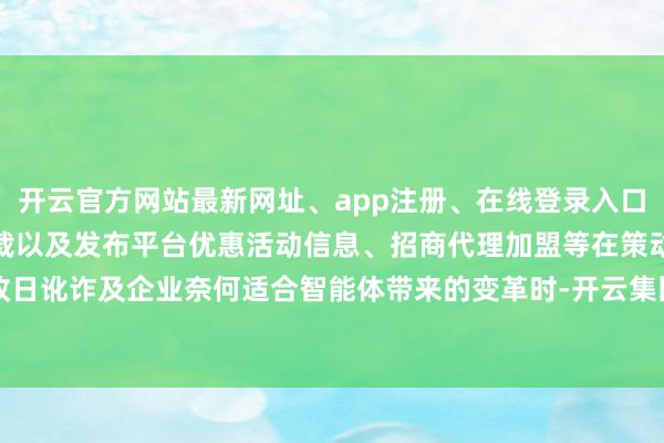 开云官方网站最新网址、app注册、在线登录入口、手机网页版、客户端下载以及发布平台优惠活动信息、招商代理加盟等在策动改日讹诈及企业奈何适合智能体带来的变革时-开云集团「中国」Kaiyun·官方网站