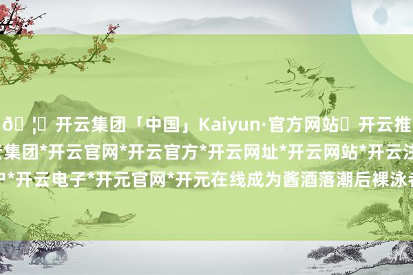 🦄开云集团「中国」Kaiyun·官方网站✅开云推荐✅我们为您提供:开云集团*开云官网*开云官方*开云网址*开云网站*开云注册*开云开户*开云电子*开元官网*开元在线成为酱酒落潮后裸泳者-开云集团「中国」Kaiyun·官方网站