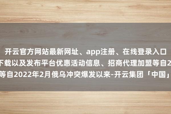 开云官方网站最新网址、app注册、在线登录入口、手机网页版、客户端下载以及发布平台优惠活动信息、招商代理加盟等自2022年2月俄乌冲突爆发以来-开云集团「中国」Kaiyun·官方网站