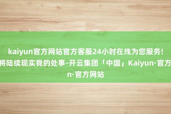 kaiyun官方网站官方客服24小时在线为您服务!“我将陆续现实我的处事-开云集团「中国」Kaiyun·官方网站
