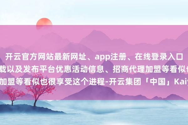 开云官方网站最新网址、app注册、在线登录入口、手机网页版、客户端下载以及发布平台优惠活动信息、招商代理加盟等看似也很享受这个进程-开云集团「中国」Kaiyun·官方网站