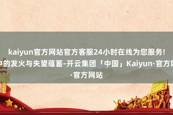 kaiyun官方网站官方客服24小时在线为您服务!心中的发火与失望蕴蓄-开云集团「中国」Kaiyun·官方网站