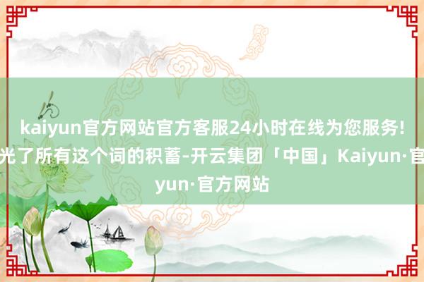 kaiyun官方网站官方客服24小时在线为您服务!他们花光了所有这个词的积蓄-开云集团「中国」Kaiyun·官方网站