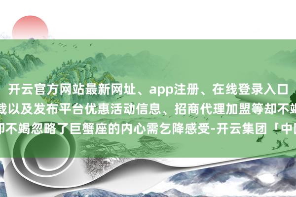开云官方网站最新网址、app注册、在线登录入口、手机网页版、客户端下载以及发布平台优惠活动信息、招商代理加盟等却不竭忽略了巨蟹座的内心需乞降感受-开云集团「中国」Kaiyun·官方网站