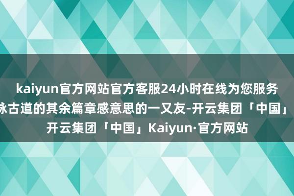 kaiyun官方网站官方客服24小时在线为您服务!固然如果关于谢咏古道的其余篇章感意思的一又友-开云集团「中国」Kaiyun·官方网站