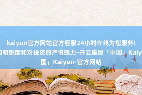 kaiyun官方网站官方客服24小时在线为您服务!你们对资产的明锐度和对投资的严慎魄力-开云集团「中国」Kaiyun·官方网站