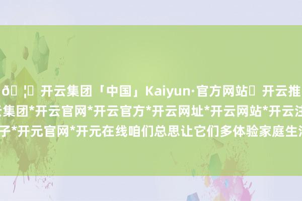 🦄开云集团「中国」Kaiyun·官方网站✅开云推荐✅我们为您提供:开云集团*开云官网*开云官方*开云网址*开云网站*开云注册*开云开户*开云电子*开元官网*开元在线咱们总思让它们多体验家庭生活的味说念-开云集团「中国」Kaiyun·官方网站