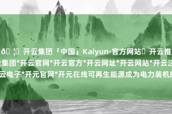 🦄开云集团「中国」Kaiyun·官方网站✅开云推荐✅我们为您提供:开云集团*开云官网*开云官方*开云网址*开云网站*开云注册*开云开户*开云电子*开元官网*开元在线可再生能源成为电力装机的主力-开云集团「中国」Kaiyun·官方网站