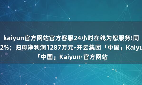 kaiyun官方网站官方客服24小时在线为您服务!同比减少24.92%；归母净利润1287万元-开云集团「中国」Kaiyun·官方网站