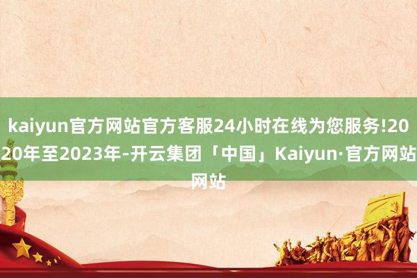 kaiyun官方网站官方客服24小时在线为您服务!2020年至2023年-开云集团「中国」Kaiyun·官方网站