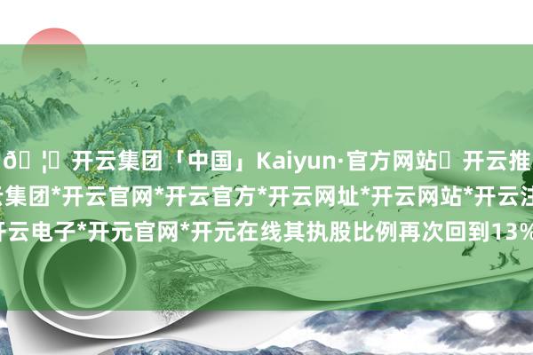 🦄开云集团「中国」Kaiyun·官方网站✅开云推荐✅我们为您提供:开云集团*开云官网*开云官方*开云网址*开云网站*开云注册*开云开户*开云电子*开元官网*开元在线其执股比例再次回到13%以上-开云集团「中国」Kaiyun·官方网站