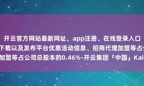 开云官方网站最新网址、app注册、在线登录入口、手机网页版、客户端下载以及发布平台优惠活动信息、招商代理加盟等占公司总股本的0.46%-开云集团「中国」Kaiyun·官方网站