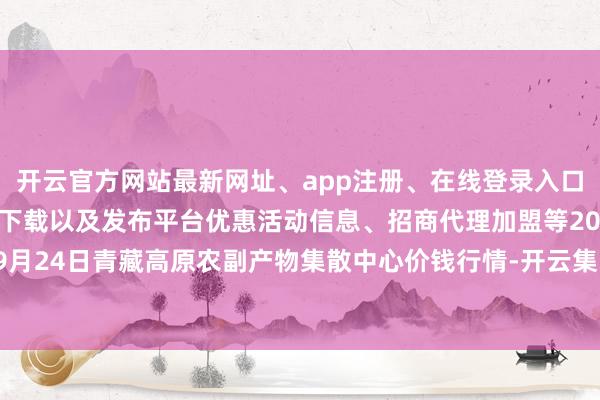 开云官方网站最新网址、app注册、在线登录入口、手机网页版、客户端下载以及发布平台优惠活动信息、招商代理加盟等2025年9月24日青藏高原农副产物集散中心价钱行情-开云集团「中国」Kaiyun·官方网站