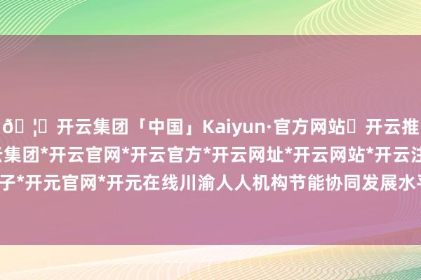 🦄开云集团「中国」Kaiyun·官方网站✅开云推荐✅我们为您提供:开云集团*开云官网*开云官方*开云网址*开云网站*开云注册*开云开户*开云电子*开元官网*开元在线川渝人人机构节能协同发展水平进一步普及-开云集团「中国」Kaiyun·官方网站