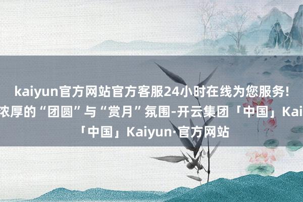 kaiyun官方网站官方客服24小时在线为您服务!为假期注入了浓厚的“团圆”与“赏月”氛围-开云集团「中国」Kaiyun·官方网站