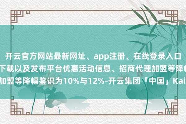 开云官方网站最新网址、app注册、在线登录入口、手机网页版、客户端下载以及发布平台优惠活动信息、招商代理加盟等降幅鉴识为10%与12%-开云集团「中国」Kaiyun·官方网站